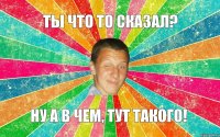 Ты что то сказал? Ну а в чем, тут такого!