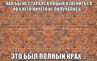 как бы не старался поцык извениться но у него ничего не получалось ... это был полный крах ...