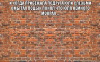и когда прибежала подруга Юли слезьми омытая поцык понял что Юля немного мокрая ... 