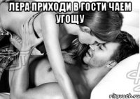 лера приходи в гости чаем угощу 