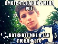 смотрите какой у меня рот воткните мне,я так люблю это
