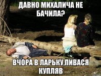 давно михалича не бачила? вчора в ларьку,пивася купляв