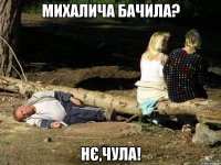 Михалича бачила? нє,чула!