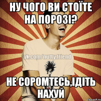 Ну чого ви стоїте на порозі? Не соромтесь,ідіть нахуй
