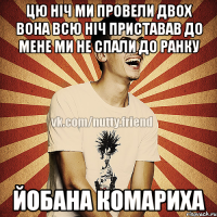 цю ніч ми провели двох вона всю ніч приставав до мене ми не спали до ранку йобана комариха