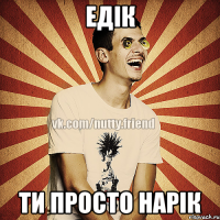 Едік Ти просто нарік