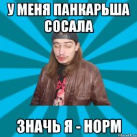 У меня панкарьша сосала значь я - норм