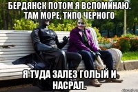 Бердянск потом я вспоминаю. Там море, типо черного Я туда залез голый и насрал.
