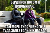 Бердянск потом я вспоминаю. Там море, типо черного. Я туда залез голый и насрал.
