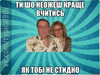 ти шо неожеш краще вчитись як тобі не стидно
