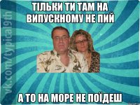 Тільки ти там на випускному не пий а то на море не поїдеш