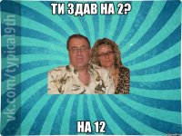 ТИ здав на 2? На 12