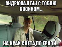 Андрюха,я БЫ С ТОБОЮ БОСИКОМ... на край света,по грязи...