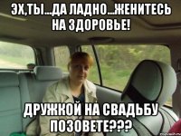 Эх,ты...да ладно...Женитесь на здоровье! Дружкой на свадьбу позовете???