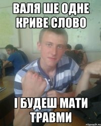 Валя ше одне криве слово і будеш мати травми