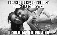 в конце концов, все все равно растанутся приятных отношений
