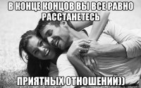 в конце концов вы все равно расстанетесь приятных отношений))