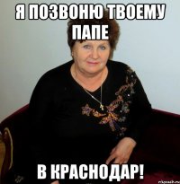 я позвоню твоему папе в краснодар!