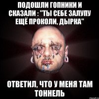 подошли гопники и сказали : "Ты себе залупу ещё проколи, дырка" ответил, что у меня там тоннель