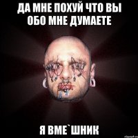 да мне похуй что вы обо мне думаете я ВМЕ`шник