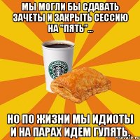 Мы могли бы сдавать зачеты И закрыть сессию на "пять"... Но по жизни мы идиоты И на парах идем гулять.