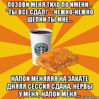 Позови меня тихо по имени... "Ты все сдал!" - нежно-нежно шепни ты мне... Напои меняяяя на закате дняяя Сессия сдана, нервы у меня, напои меня...