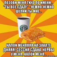 Позови меня тихо по имени... "Ты все сдал!" - нежно-нежно шепни ты мне... Напои меняяяя на закате дняяя! Сессия сдана, нервы у меня, напои меня...