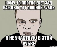 кому-то плотно ебет зад каждый тот лишний рубль я не участвую в этой рубке