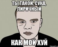 ты такой, сука, лиричный как мой хуй