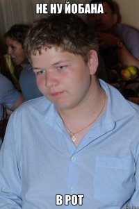 Не ну йобана в рот