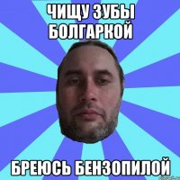 ЧИЩУ ЗУБЫ БОЛГАРКОЙ БРЕЮСЬ БЕНЗОПИЛОЙ