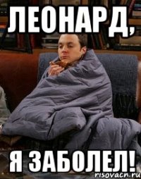 Леонард, я заболел!
