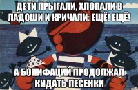 дети прыгали, хлопали в ладоши и кричали: ещё! ещё! а бонифаций продолжал кидать песенки