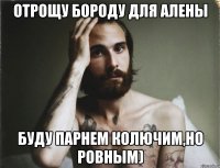 отрощу бороду для Алены буду парнем колючим,но ровным)