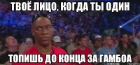 ТВОЁ ЛИЦО, КОГДА ТЫ ОДИН ТОПИШЬ ДО КОНЦА ЗА ГАМБОА