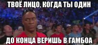 ТВОЁ ЛИЦО, КОГДА ТЫ ОДИН ДО КОНЦА ВЕРИШЬ В ГАМБОА