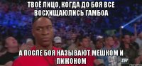 ТВОЁ ЛИЦО, КОГДА ДО БОЯ ВСЕ ВОСХИЩАЮЛИСЬ ГАМБОА А ПОСЛЕ БОЯ НАЗЫВАЮТ МЕШКОМ И ПИЖОНОМ