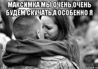 МАКСИМКА МЫ ОЧЕНЬ,ОЧЕНЬ БУДЕМ СКУЧАТЬ,А ОСОБЕННО Я 