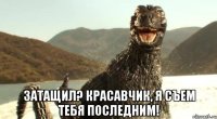  Затащил? Красавчик, я съем тебя последним!