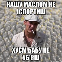 кашу маслом не іспортиш хуєм бабу не уб'єш