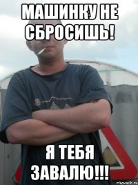 Машинку не сбросишь! Я тебя завалю!!!