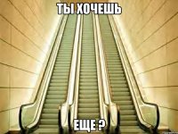 ты хочешь еще ?