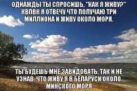 однажды ты спросишь, "как я живу?" квпвк я отвечу что получаю три миллиона и живу около моря. ты будешь мне завидовать, так и не узнав, что живу я в беларуси около минского моря