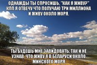 однажды ты спросишь, "как я живу?" кпп я отвечу что получаю три миллиона и живу около моря. ты будешь мне завидовать, так и не узнав, что живу я в беларуси около минского моря