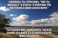 однажды ты спросишь, "как ты живешь?" я отвечу:"я получаю три миллиона и живу около моря." ты будешь мне завидовать, так и не поняв, что живу я в беларуси около минского моря