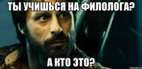 ты учишься на филолога? а кто это?