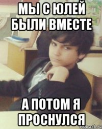 мы с Юлей были вместе а потом я проснулся
