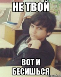 НЕ ТВОЙ ВОТ И БЕСИШЬСЯ