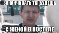 Заканчивать ты будешь с женой в постеле