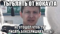 Ты блять от нокаута не отошёл чтоб тут писать,боксеришка блять